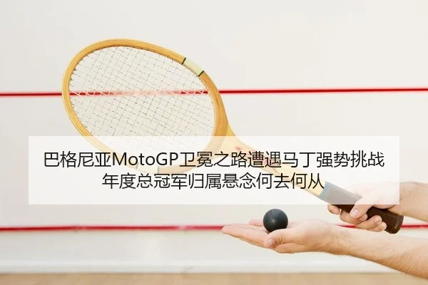 巴格尼亚MotoGP卫冕之路遭遇马丁强势挑战 年度总冠军归属悬念何去何从